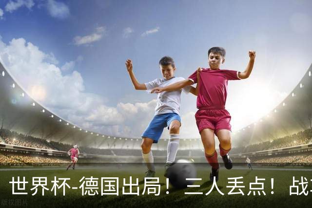 世界杯-德国出局！三人丢点！战车点球战总分4-5巴拉圭止步32强