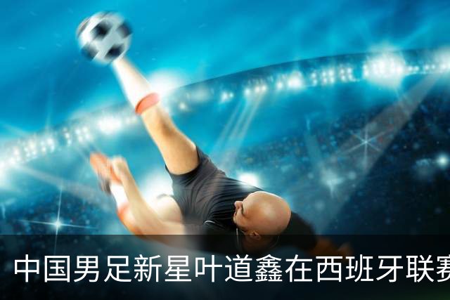中国男足新星叶道鑫在西班牙联赛焕发光彩，单场戴帽引关注