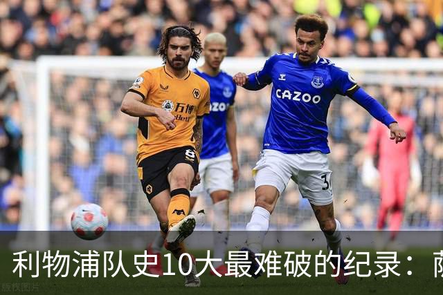 利物浦队史10大最难破的纪录：萨拉赫第8，榜首神迹根本复制不了