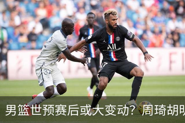 男篮世预赛后或大变动？周琦胡明轩回归：郭士强还会带高诗岩吗？